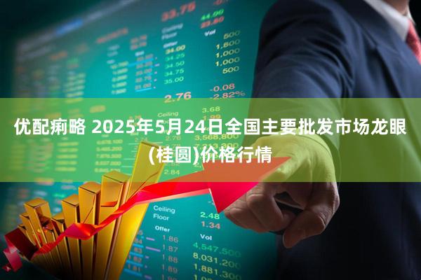 优配痢略 2025年5月24日全国主要批发市场龙眼(桂圆)价格行情