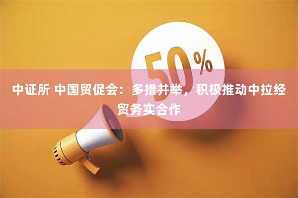 中证所 中国贸促会：多措并举，积极推动中拉经贸务实合作