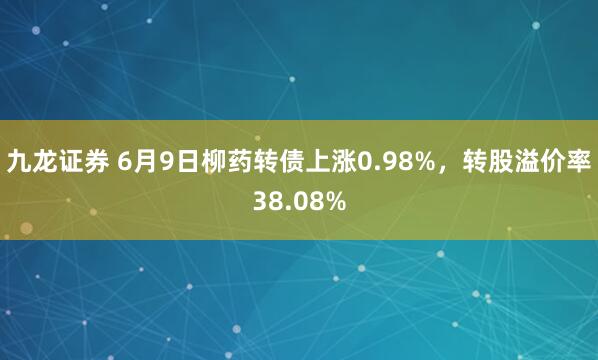 九龙证券 6月9日柳药转债上涨0.98%，转股溢价率38.08%