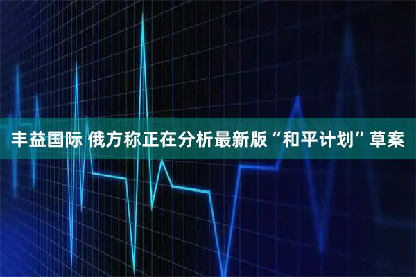 丰益国际 俄方称正在分析最新版“和平计划”草案