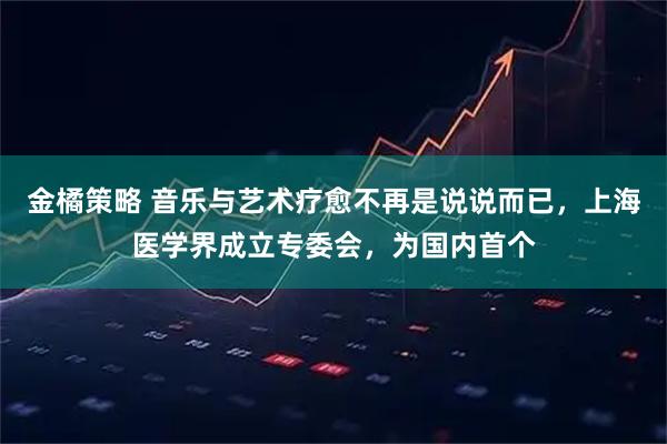 金橘策略 音乐与艺术疗愈不再是说说而已，上海医学界成立专委会，为国内首个