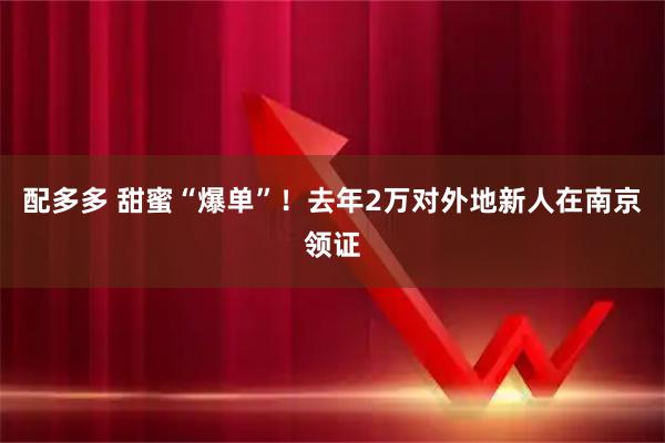 配多多 甜蜜“爆单”！去年2万对外地新人在南京领证