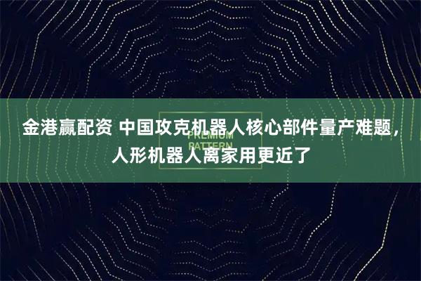 金港赢配资 中国攻克机器人核心部件量产难题，人形机器人离家用更近了