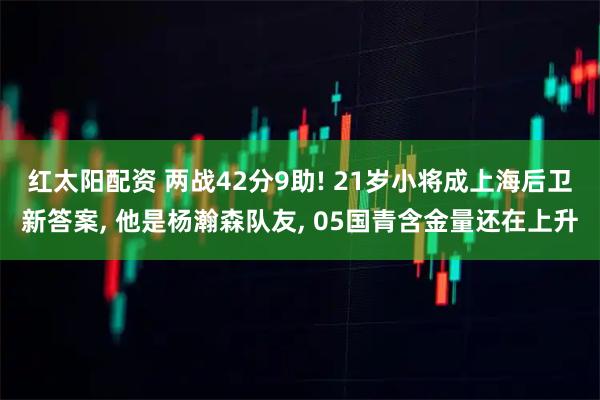 红太阳配资 两战42分9助! 21岁小将成上海后卫新答案, 他是杨瀚森队友, 05国青含金量还在上升