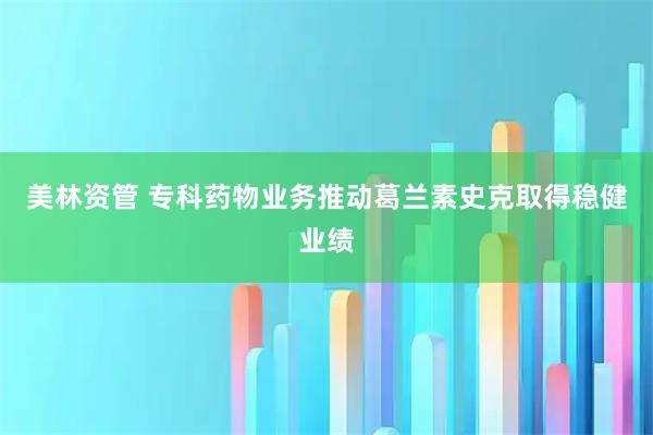 美林资管 专科药物业务推动葛兰素史克取得稳健业绩