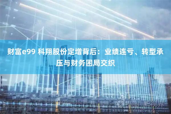 财富e99 科翔股份定增背后：业绩连亏、转型承压与财务困局交织