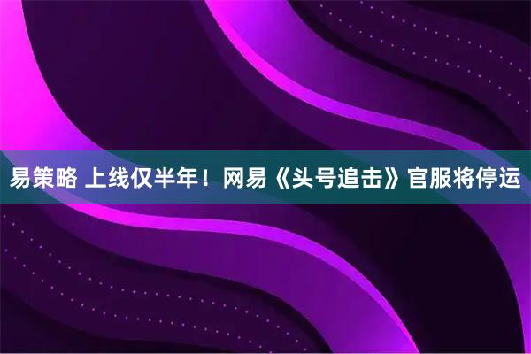 易策略 上线仅半年！网易《头号追击》官服将停运