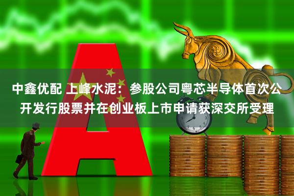 中鑫优配 上峰水泥：参股公司粤芯半导体首次公开发行股票并在创业板上市申请获深交所受理