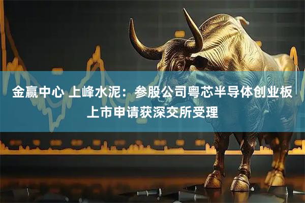 金赢中心 上峰水泥：参股公司粤芯半导体创业板上市申请获深交所受理