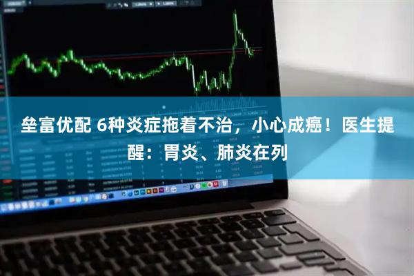 垒富优配 6种炎症拖着不治，小心成癌！医生提醒：胃炎、肺炎在列