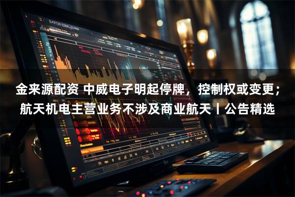 金来源配资 中威电子明起停牌，控制权或变更；航天机电主营业务不涉及商业航天丨公告精选