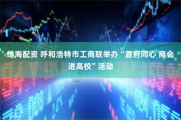 维海配资 呼和浩特市工商联举办“首府同心 商会进高校”活动