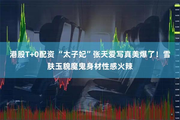 港股T+0配资 “太子妃”张天爱写真美爆了！雪肤玉貌魔鬼身材性感火辣