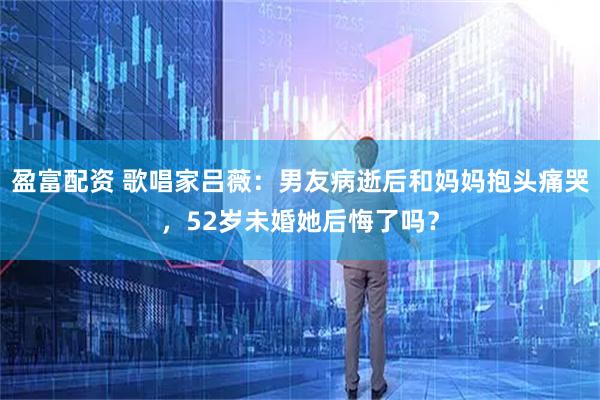 盈富配资 歌唱家吕薇：男友病逝后和妈妈抱头痛哭，52岁未婚她后悔了吗？