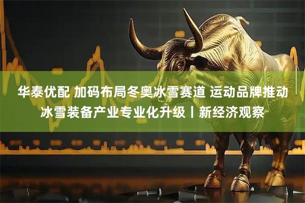 华泰优配 加码布局冬奥冰雪赛道 运动品牌推动冰雪装备产业专业化升级丨新经济观察