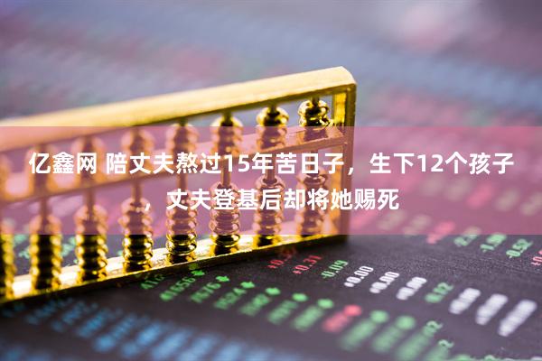 亿鑫网 陪丈夫熬过15年苦日子，生下12个孩子，丈夫登基后却将她赐死