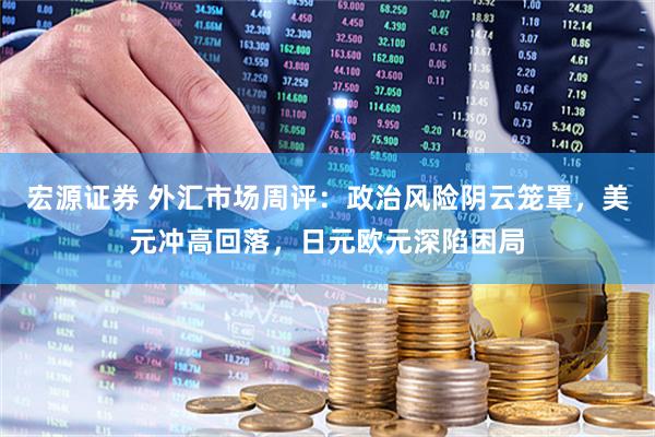 宏源证券 外汇市场周评：政治风险阴云笼罩，美元冲高回落，日元欧元深陷困局