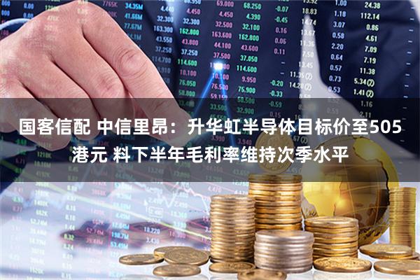 国客信配 中信里昂：升华虹半导体目标价至505港元 料下半年毛利率维持次季水平
