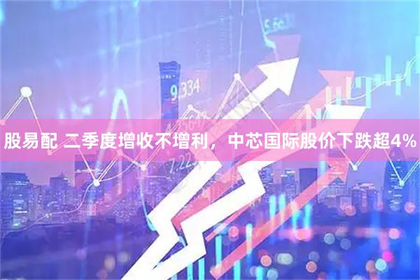 股易配 二季度增收不增利，中芯国际股价下跌超4%