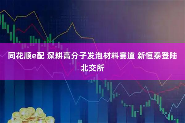 同花顺e配 深耕高分子发泡材料赛道 新恒泰登陆北交所