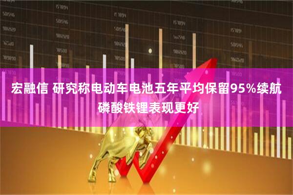 宏融信 研究称电动车电池五年平均保留95%续航 磷酸铁锂表现更好