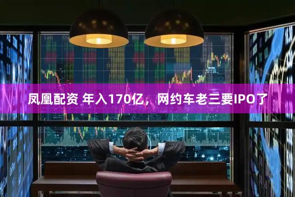 凤凰配资 年入170亿，网约车老三要IPO了