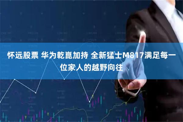 怀远股票 华为乾崑加持 全新猛士M817满足每一位家人的越野向往