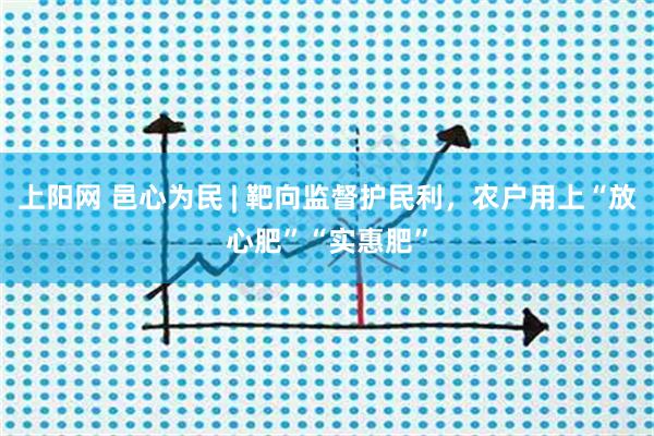 上阳网 邑心为民 | 靶向监督护民利，农户用上“放心肥”“实惠肥”